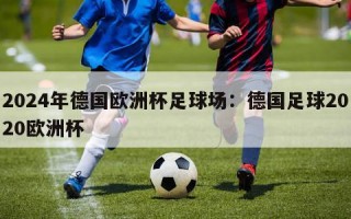 2024年德国欧洲杯足球场：德国足球2020欧洲杯