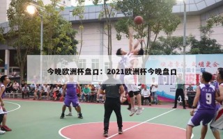 今晚欧洲杯盘口：2021欧洲杯今晚盘口