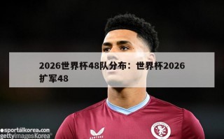 2026世界杯48队分布：世界杯2026扩军48