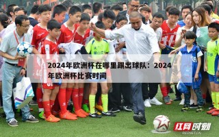 2024年欧洲杯在哪里踢出球队：2024年欧洲杯比赛时间