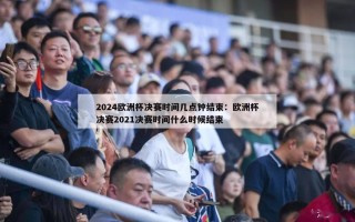 2024欧洲杯决赛时间几点钟结束：欧洲杯决赛2021决赛时间什么时候结束