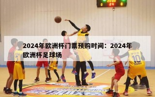 2024年欧洲杯门票预购时间：2024年欧洲杯足球场