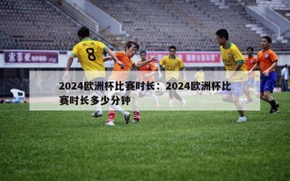 2024欧洲杯比赛时长：2024欧洲杯比赛时长多少分钟