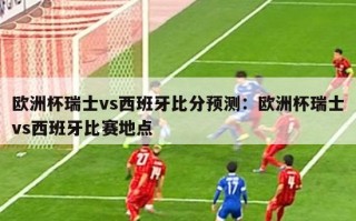 欧洲杯瑞士vs西班牙比分预测：欧洲杯瑞士vs西班牙比赛地点