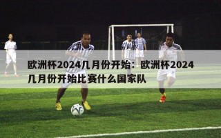 欧洲杯2024几月份开始：欧洲杯2024几月份开始比赛什么国家队