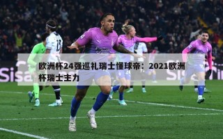 欧洲杯24强巡礼瑞士懂球帝：2021欧洲杯瑞士主力