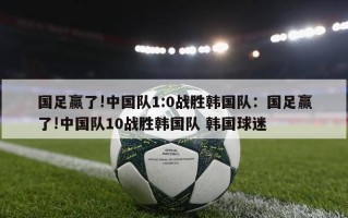 国足赢了!中国队1:0战胜韩国队：国足赢了!中国队10战胜韩国队 韩国球迷