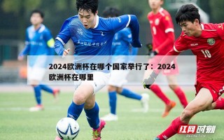 2024欧洲杯在哪个国家举行了：2024欧洲杯在哪里