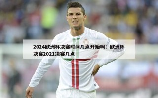 2024欧洲杯决赛时间几点开始啊：欧洲杯决赛2021决赛几点