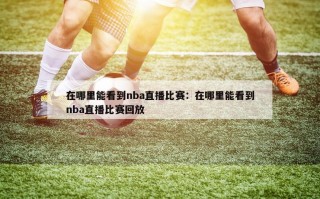 在哪里能看到nba直播比赛：在哪里能看到nba直播比赛回放