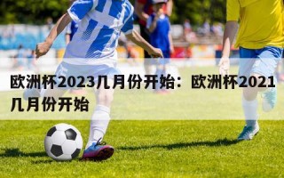 欧洲杯2023几月份开始：欧洲杯2021几月份开始