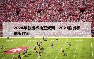 2024年欧洲杯抽签规则：2021欧洲杯抽签时间