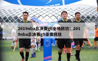 2019nba总决赛g6全场回放：2019nba总决赛g5录像回放