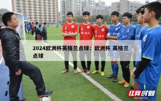 2024欧洲杯英格兰点球：欧洲杯 英格兰点球