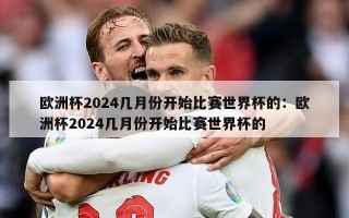 欧洲杯2024几月份开始比赛世界杯的：欧洲杯2024几月份开始比赛世界杯的