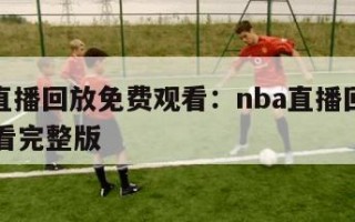 nba直播回放免费观看：nba直播回放免费观看完整版