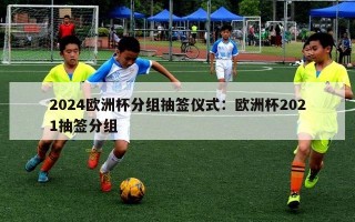 2024欧洲杯分组抽签仪式：欧洲杯2021抽签分组