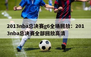 2013nba总决赛g6全场回放：2013nba总决赛全部回放高清