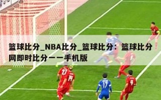 篮球比分_NBA比分_篮球比分：篮球比分网即时比分一一手机版