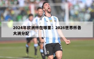 2024年欧洲杯在哪里：2026世界杯各大洲分配