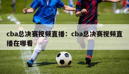 cba总决赛视频直播：cba总决赛视频直播在哪看