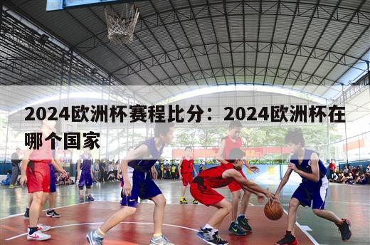 2024欧洲杯赛程比分：2024欧洲杯在哪个国家