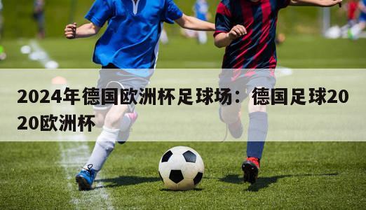 2024年德国欧洲杯足球场：德国足球2020欧洲杯