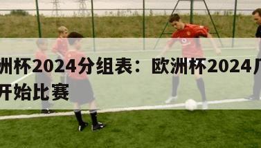 欧洲杯2024分组表：欧洲杯2024几月份开始比赛