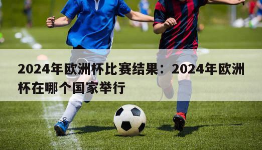 2024年欧洲杯比赛结果：2024年欧洲杯在哪个国家举行