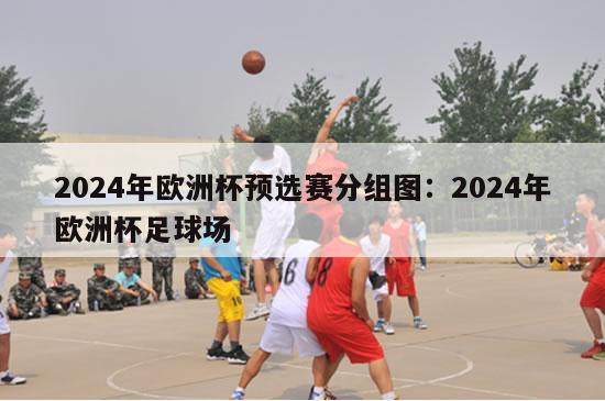 2024年欧洲杯预选赛分组图：2024年欧洲杯足球场