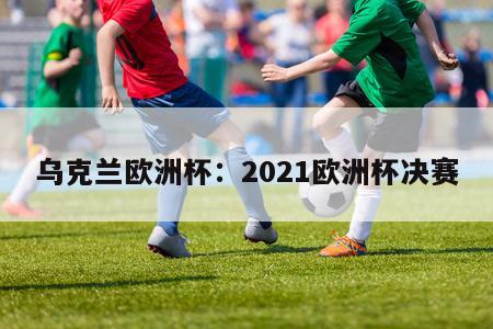 乌克兰欧洲杯：2021欧洲杯决赛