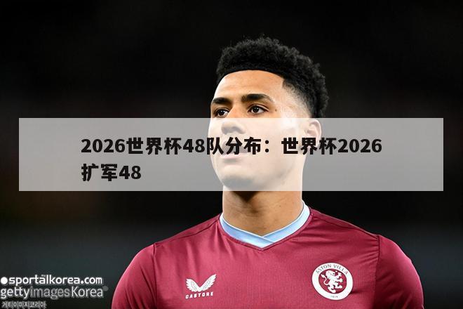 2026世界杯48队分布：世界杯2026扩军48