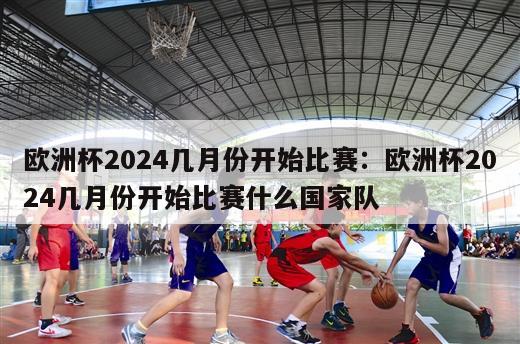 欧洲杯2024几月份开始比赛：欧洲杯2024几月份开始比赛什么国家队