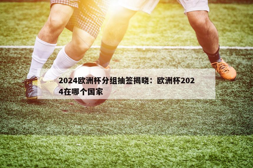 2024欧洲杯分组抽签揭晓：欧洲杯2024在哪个国家