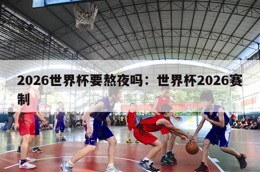 2026世界杯要熬夜吗：世界杯2026赛制