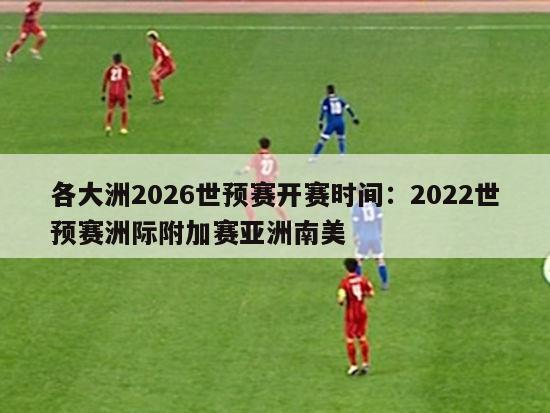 各大洲2026世预赛开赛时间：2022世预赛洲际附加赛亚洲南美