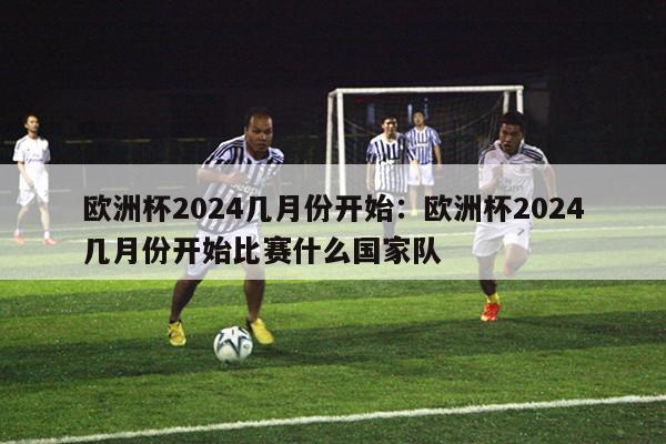 欧洲杯2024几月份开始：欧洲杯2024几月份开始比赛什么国家队