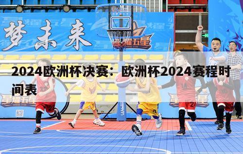 2024欧洲杯决赛：欧洲杯2024赛程时间表