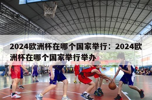 2024欧洲杯在哪个国家举行：2024欧洲杯在哪个国家举行举办