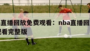 nba直播回放免费观看：nba直播回放免费观看完整版