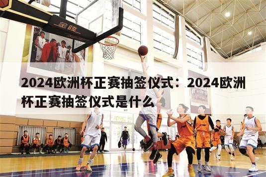 2024欧洲杯正赛抽签仪式：2024欧洲杯正赛抽签仪式是什么