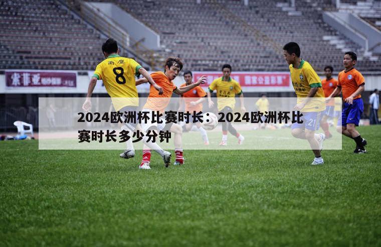 2024欧洲杯比赛时长：2024欧洲杯比赛时长多少分钟