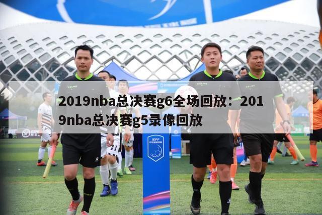 2019nba总决赛g6全场回放：2019nba总决赛g5录像回放