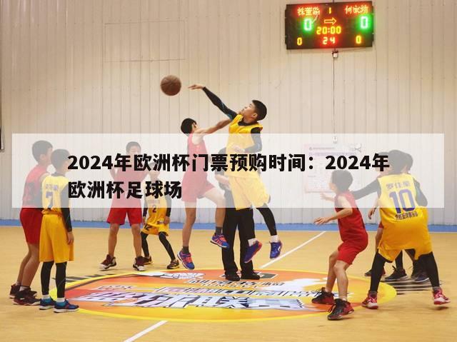 2024年欧洲杯门票预购时间：2024年欧洲杯足球场