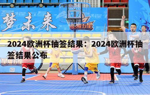 2024欧洲杯抽签结果：2024欧洲杯抽签结果公布