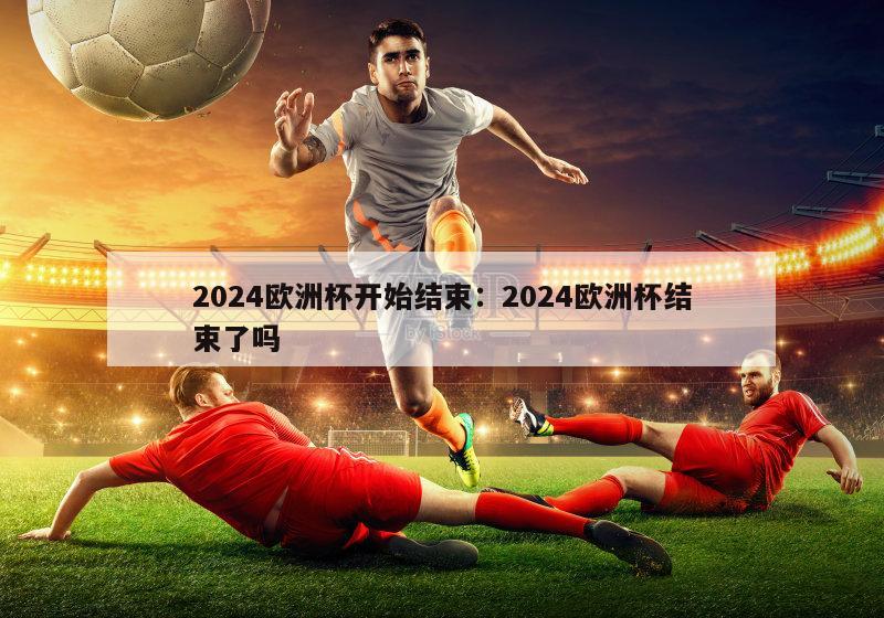 2024欧洲杯开始结束：2024欧洲杯结束了吗