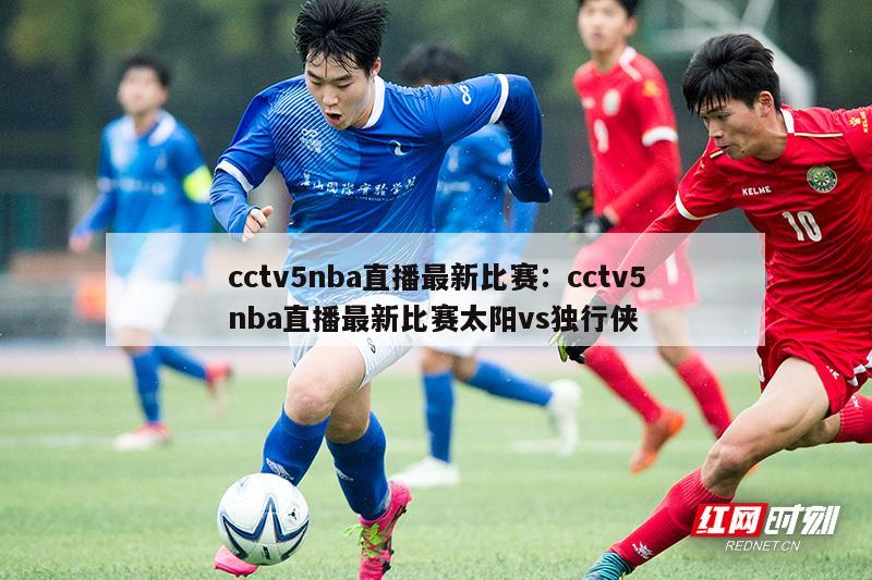 cctv5nba直播最新比赛：cctv5nba直播最新比赛太阳vs独行侠