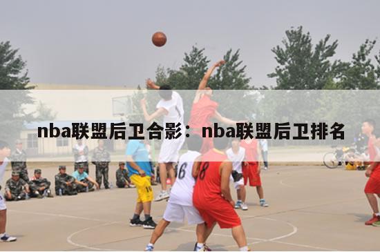 nba联盟后卫合影：nba联盟后卫排名