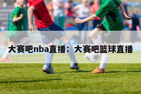 大赛吧nba直播：大赛吧篮球直播