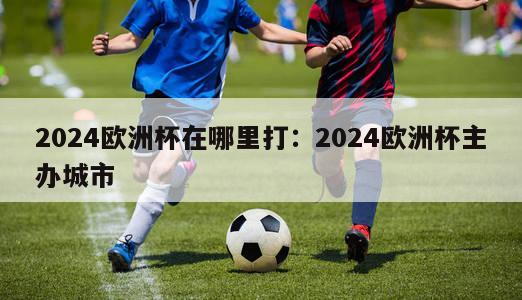 2024欧洲杯在哪里打：2024欧洲杯主办城市